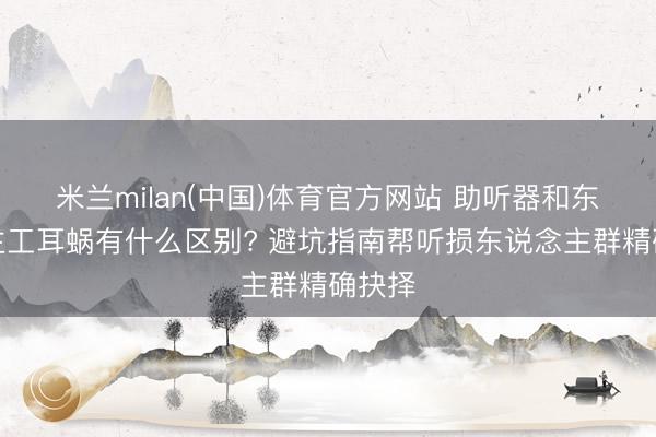 米兰milan(中国)体育官方网站 助听器和东说念主工耳蜗有什么区别? 避坑指南帮听损东说念主群精确抉择