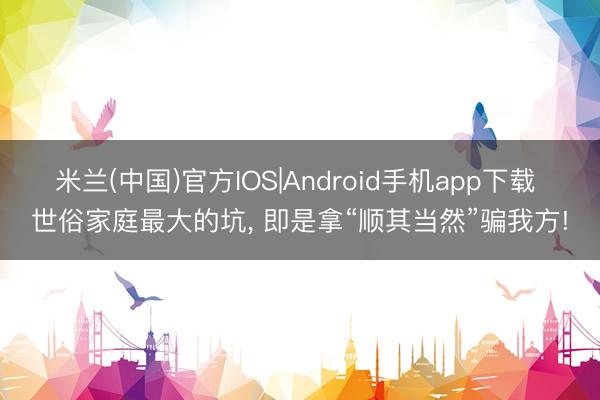 米兰(中国)官方IOS|Android手机app下载 世俗家庭最大的坑， 即是拿“顺其当然”骗我方!