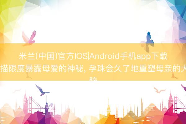 米兰(中国)官方IOS|Android手机app下载 扫描限度暴露母爱的神秘， 孕珠会久了地重塑母亲的大脑