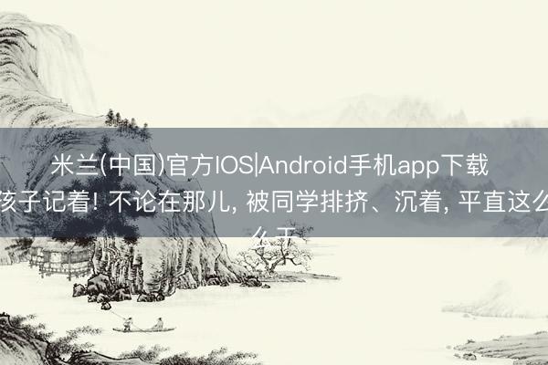 米兰(中国)官方IOS|Android手机app下载 让孩子记着! 不论在那儿， 被同学排挤、沉着， 平直这么干