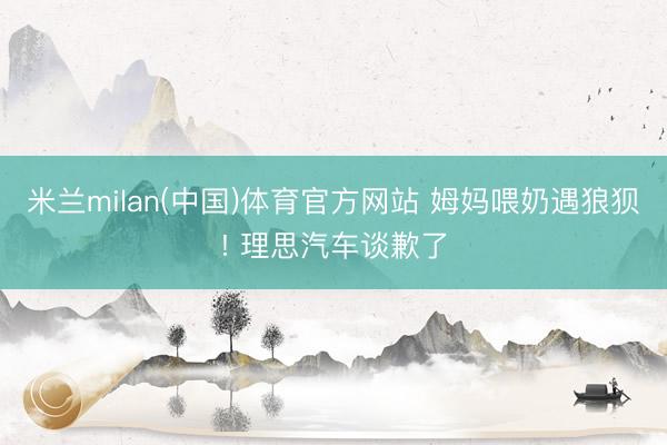 米兰milan(中国)体育官方网站 姆妈喂奶遇狼狈! 理思汽车谈歉了