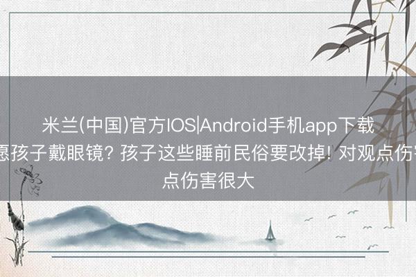 米兰(中国)官方IOS|Android手机app下载 不但愿孩子戴眼镜? 孩子这些睡前民俗要改掉! 对观点伤害很大