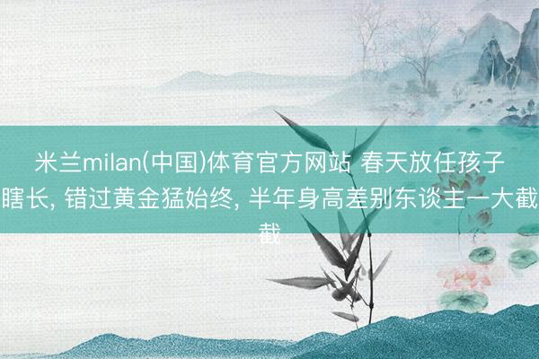 米兰milan(中国)体育官方网站 春天放任孩子瞎长， 错过黄金猛始终， 半年身高差别东谈主一大截