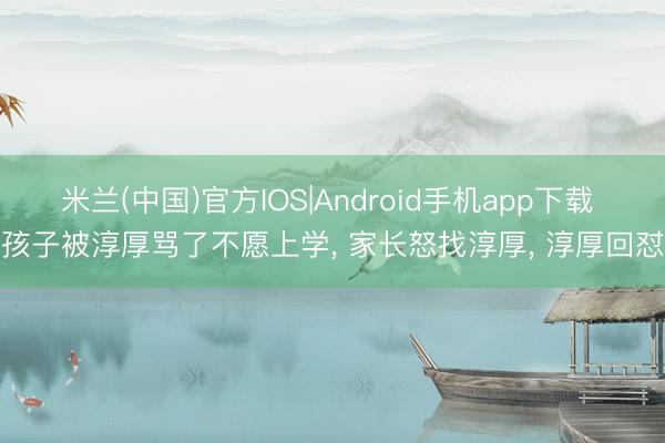 米兰(中国)官方IOS|Android手机app下载 孩子被淳厚骂了不愿上学， 家长怒找淳厚， 淳厚回怼