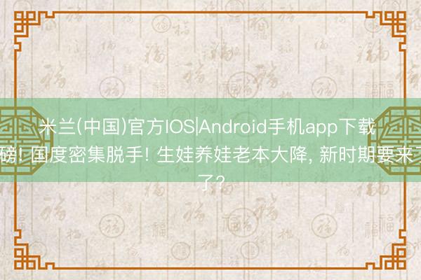米兰(中国)官方IOS|Android手机app下载 重磅! 国度密集脱手! 生娃养娃老本大降， 新时期要来了?