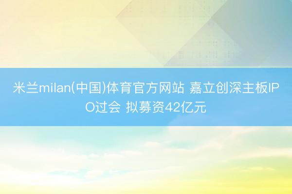 米兰milan(中国)体育官方网站 嘉立创深主板IPO过会 拟募资42亿元