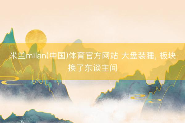 米兰milan(中国)体育官方网站 大盘装睡， 板块换了东谈主间