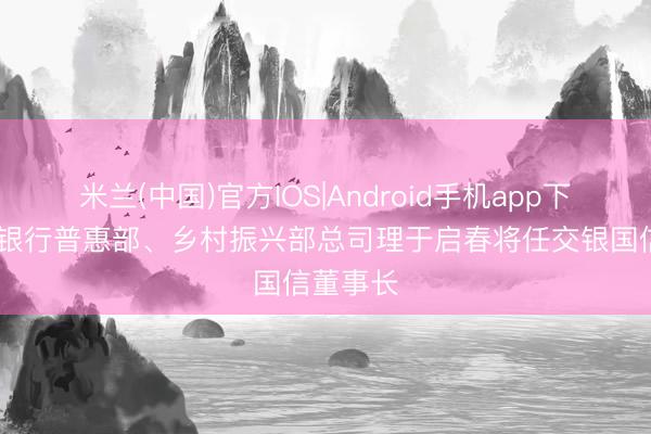 米兰(中国)官方IOS|Android手机app下载 交通银行普惠部、乡村振兴部总司理于启春将任交银国信董事长