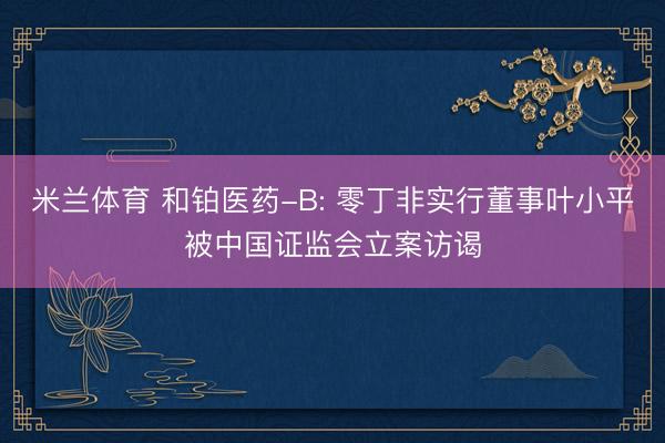 米兰体育 和铂医药-B: 零丁非实行董事叶小平被中国证监会立案访谒