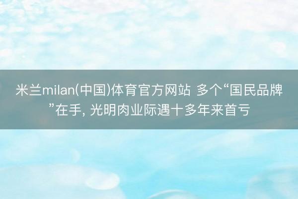 米兰milan(中国)体育官方网站 多个“国民品牌”在手， 光明肉业际遇十多年来首亏
