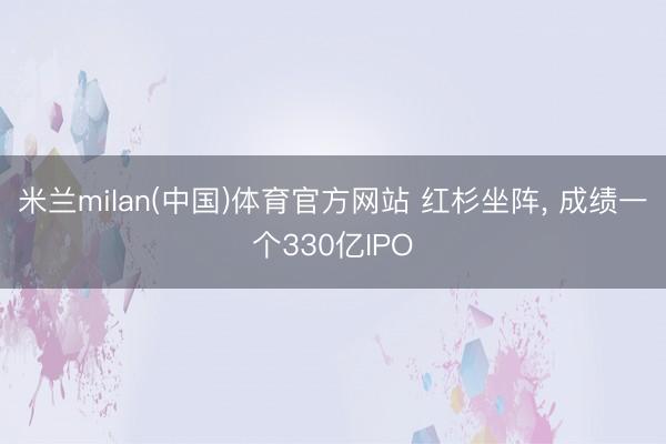 米兰milan(中国)体育官方网站 红杉坐阵， 成绩一个330亿IPO