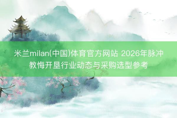米兰milan(中国)体育官方网站 2026年脉冲教悔开垦行业动态与采购选型参考