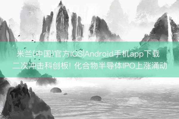 米兰(中国)官方IOS|Android手机app下载 二次冲击科创板! 化合物半导体IPO上涨涌动