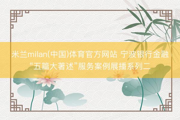 米兰milan(中国)体育官方网站 宁波银行金融“五篇大著述”服务案例展播系列二