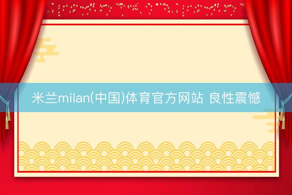 米兰milan(中国)体育官方网站 良性震憾