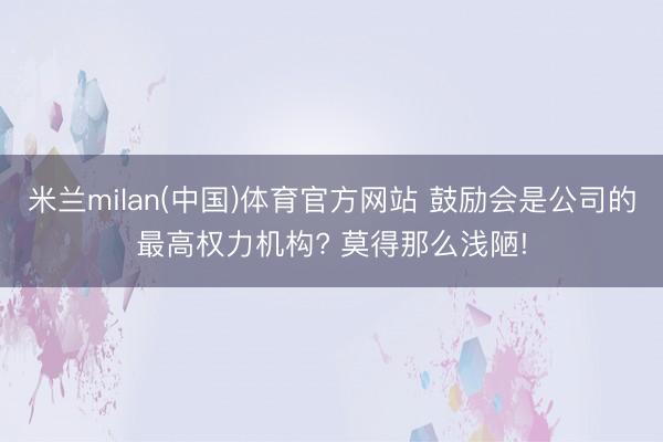 米兰milan(中国)体育官方网站 鼓励会是公司的最高权力机构? 莫得那么浅陋!