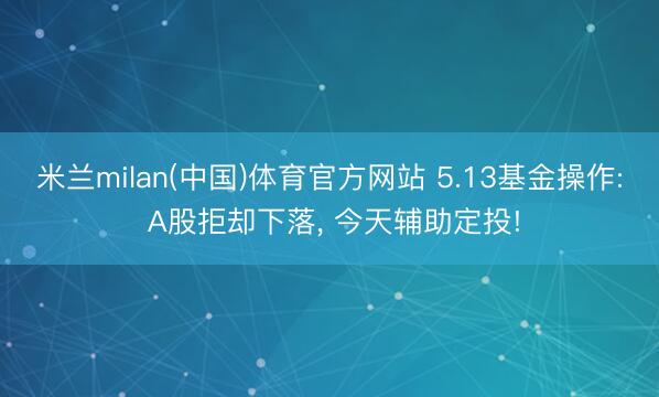 米兰milan(中国)体育官方网站 5.13基金操作: A股拒却下落， 今天辅助定投!