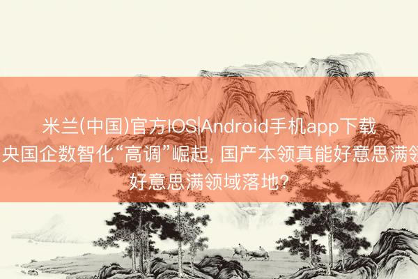 米兰(中国)官方IOS|Android手机app下载 凭什么! 央国企数智化“高调”崛起， 国产本领真能好意思满领域落地?