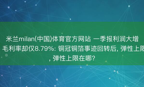 米兰milan(中国)体育官方网站 一季报利润大增21倍、毛利率却仅8.79%: 铜冠铜箔事迹回转后， 弹性上限在哪?