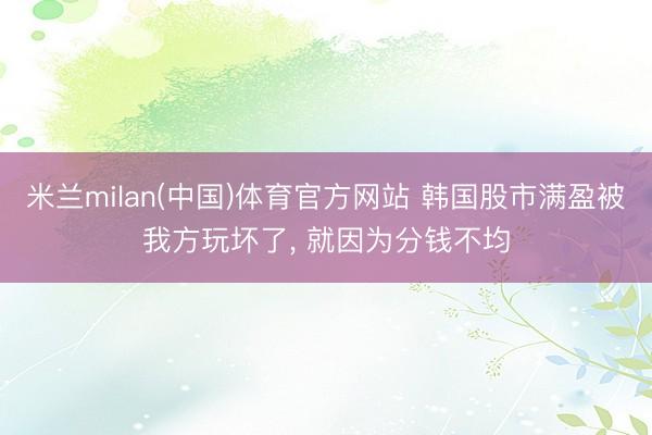 米兰milan(中国)体育官方网站 韩国股市满盈被我方玩坏了， 就因为分钱不均