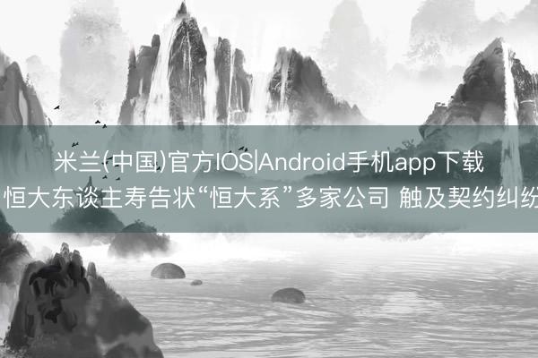 米兰(中国)官方IOS|Android手机app下载 恒大东谈主寿告状“恒大系”多家公司 触及契约纠纷