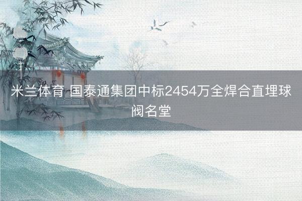 米兰体育 国泰通集团中标2454万全焊合直埋球阀名堂