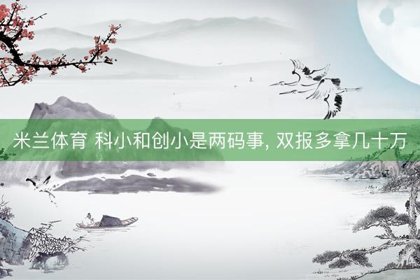 米兰体育 科小和创小是两码事， 双报多拿几十万