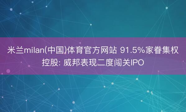 米兰milan(中国)体育官方网站 91.5%家眷集权控股: 威邦表现二度闯关IPO