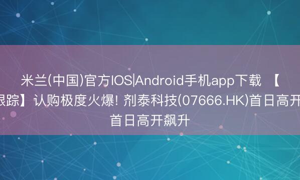 米兰(中国)官方IOS|Android手机app下载 【IPO跟踪】认购极度火爆! 剂泰科技(07666.HK)首日高开飙升