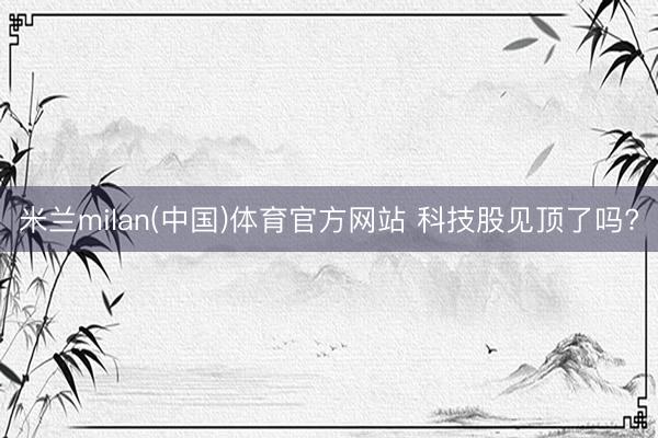 米兰milan(中国)体育官方网站 科技股见顶了吗?