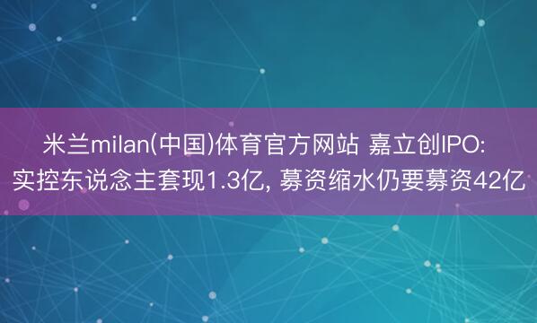 米兰milan(中国)体育官方网站 嘉立创IPO: 实控东说念主套现1.3亿， 募资缩水仍要募资42亿