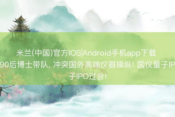 米兰(中国)官方IOS|Android手机app下载 中科大90后博士带队， 冲突国外高端仪器操纵! 国仪量子IPO过会!