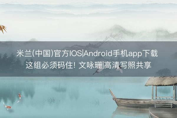 米兰(中国)官方IOS|Android手机app下载 这组必须码住! 文咏珊|高清写照共享