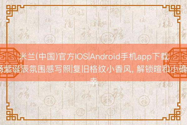 米兰(中国)官方IOS|Android手机app下载 杨紫诞辰氛围感写照|复旧格纹小香风， 解锁暄和小确幸