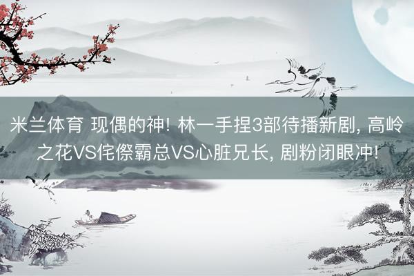 米兰体育 现偶的神! 林一手捏3部待播新剧， 高岭之花VS侘傺霸总VS心脏兄长， 剧粉闭眼冲!