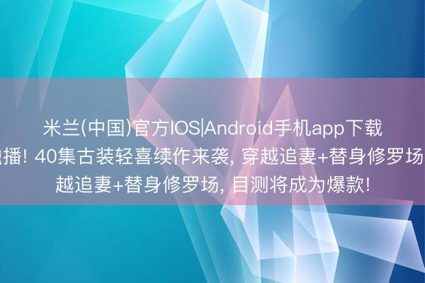 米兰(中国)官方IOS|Android手机app下载 爱奇艺5月下旬独播! 40集古装轻喜续作来袭， 穿越追妻+替身修罗场， 目测将成为爆款!