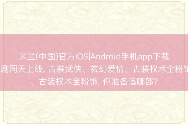 米兰(中国)官方IOS|Android手机app下载 当天开播! 6部新剧同天上线， 古装武侠、玄幻爱情、古装权术全粉饰， 你准备追哪部?