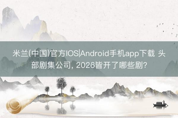 米兰(中国)官方IOS|Android手机app下载 头部剧集公司， 2026皆开了哪些剧?