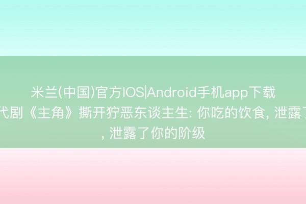 米兰(中国)官方IOS|Android手机app下载 张艺谋年代剧《主角》撕开狞恶东谈主生: 你吃的饮食， 泄露了你的阶级