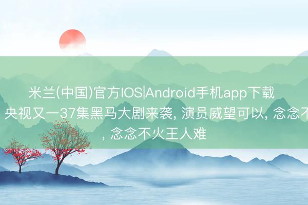 米兰(中国)官方IOS|Android手机app下载 今晚开播! 央视又一37集黑马大剧来袭， 演员威望可以， 念念不火王人难