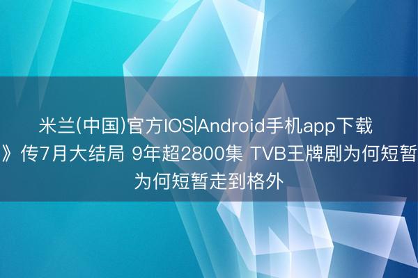 米兰(中国)官方IOS|Android手机app下载 《爱回家》传7月大结局 9年超2800集 TVB王牌剧为何短暂走到格外