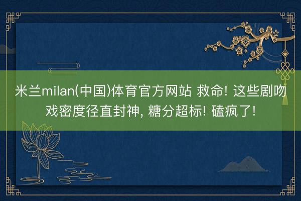 米兰milan(中国)体育官方网站 救命! 这些剧吻戏密度径直封神， 糖分超标! 磕疯了!