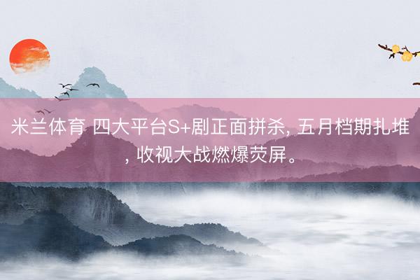 米兰体育 四大平台S+剧正面拼杀， 五月档期扎堆， 收视大战燃爆荧屏。