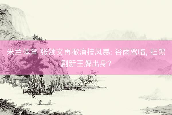 米兰体育 张颂文再掀演技风暴: 谷雨驾临， 扫黑剧新王牌出身?