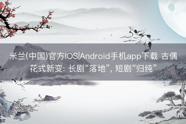 米兰(中国)官方IOS|Android手机app下载 古偶花式新变: 长剧“落地”， 短剧“归纯”