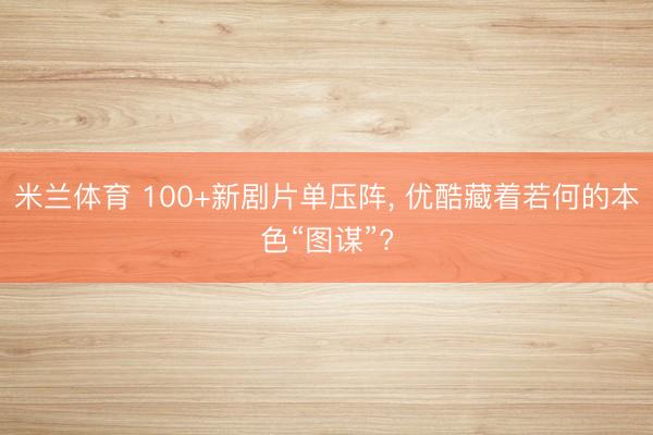米兰体育 100+新剧片单压阵， 优酷藏着若何的本色“图谋”?