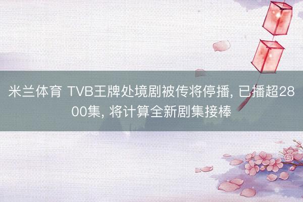 米兰体育 TVB王牌处境剧被传将停播， 已播超2800集， 将计算全新剧集接棒