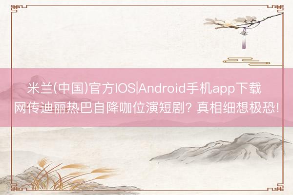 米兰(中国)官方IOS|Android手机app下载 网传迪丽热巴自降咖位演短剧? 真相细想极恐!