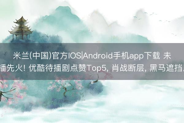 米兰(中国)官方IOS|Android手机app下载 未播先火! 优酷待播剧点赞Top5， 肖战断层， 黑马遮挡。
