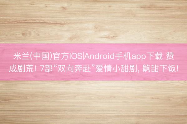 米兰(中国)官方IOS|Android手机app下载 赞成剧荒! 7部“双向奔赴”爱情小甜剧， 齁甜下饭!